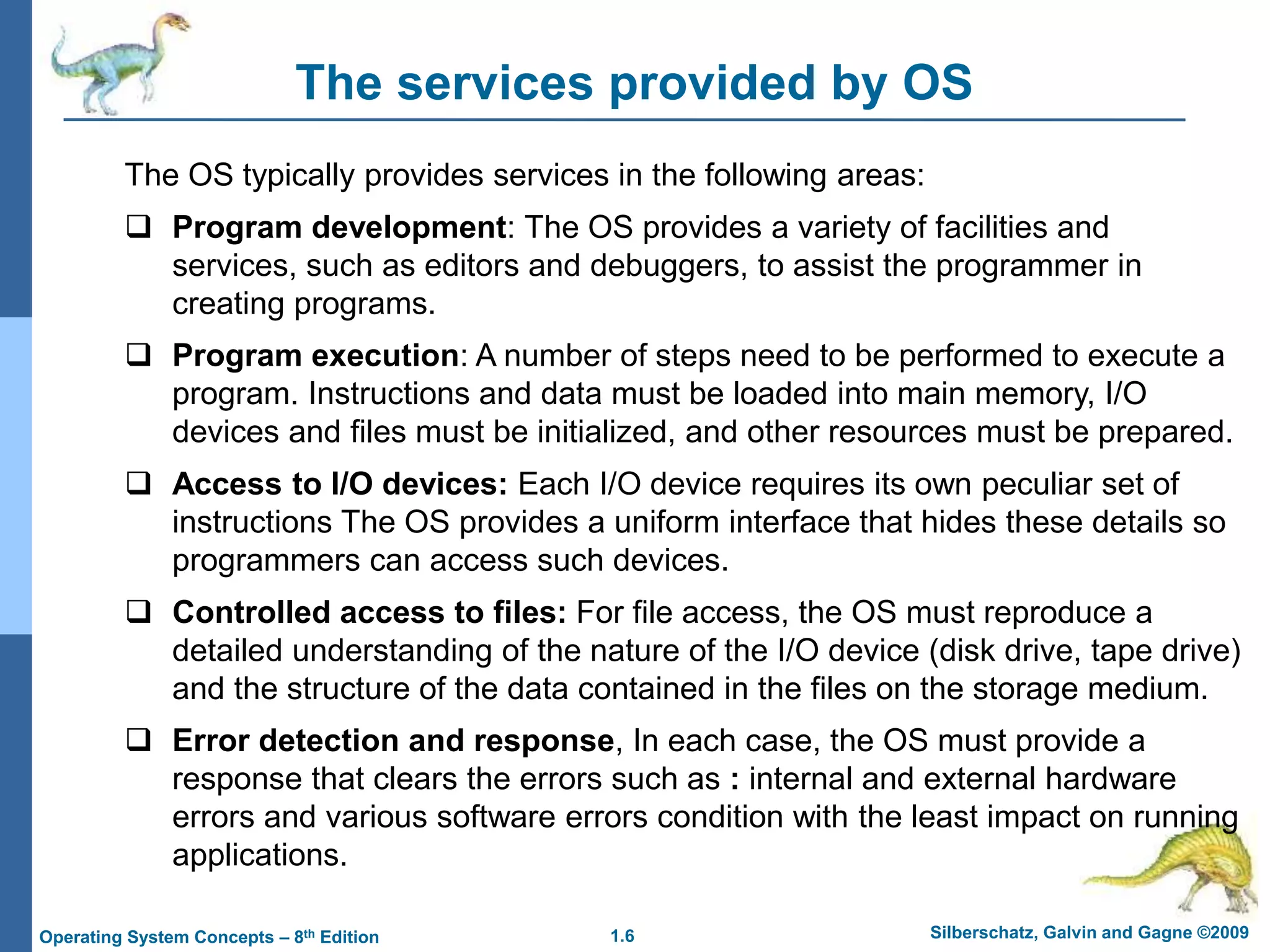 1.6 Silberschatz, Galvin and Gagne ©2009
Operating System Concepts – 8th Edition
The services provided by OS
The OS typically provides services in the following areas:
 Program development: The OS provides a variety of facilities and
services, such as editors and debuggers, to assist the programmer in
creating programs.
 Program execution: A number of steps need to be performed to execute a
program. Instructions and data must be loaded into main memory, I/O
devices and files must be initialized, and other resources must be prepared.
 Access to I/O devices: Each I/O device requires its own peculiar set of
instructions The OS provides a uniform interface that hides these details so
programmers can access such devices.
 Controlled access to files: For file access, the OS must reproduce a
detailed understanding of the nature of the I/O device (disk drive, tape drive)
and the structure of the data contained in the files on the storage medium.
 Error detection and response, In each case, the OS must provide a
response that clears the errors such as : internal and external hardware
errors and various software errors condition with the least impact on running
applications.
 