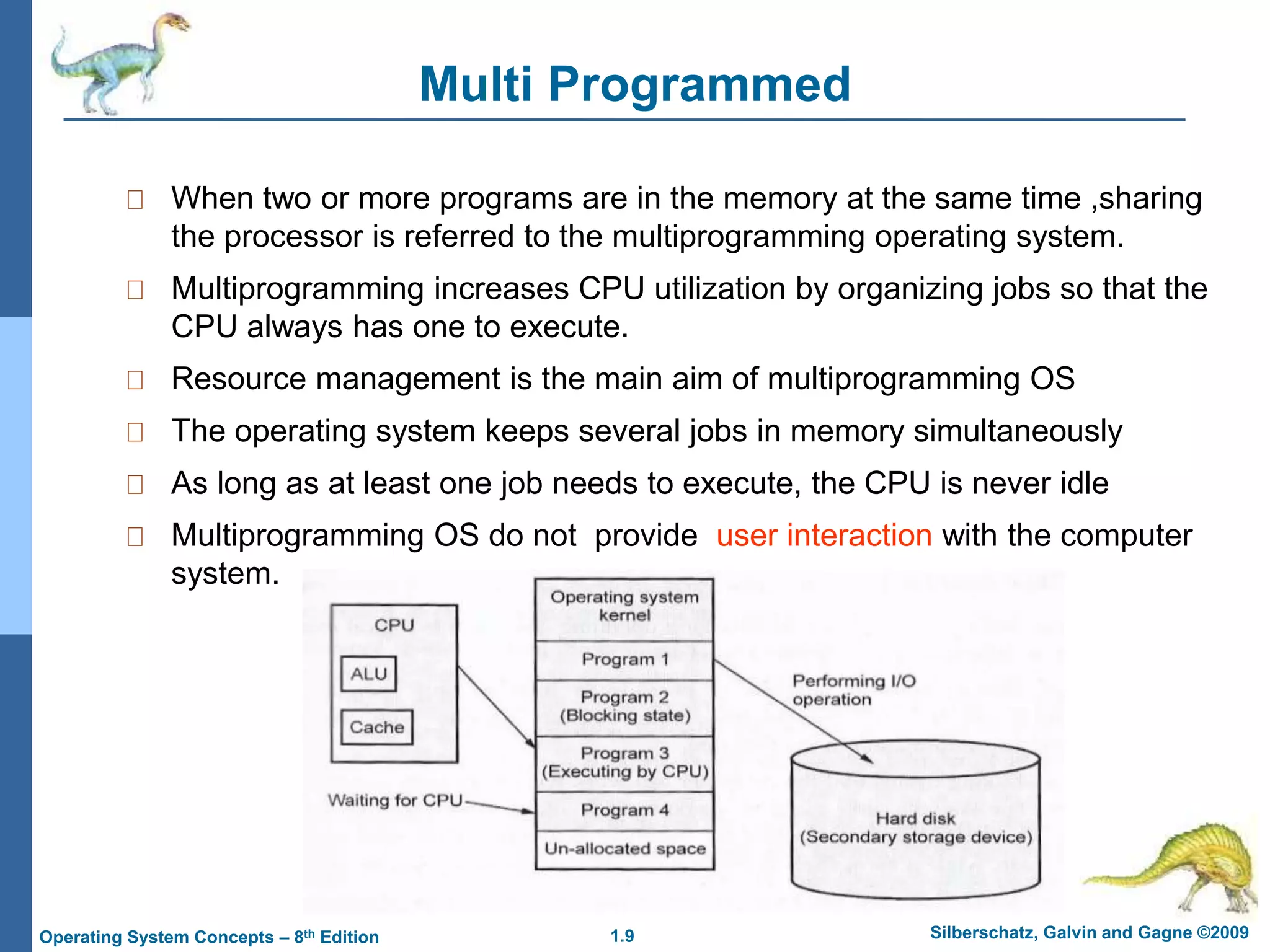 1.9 Silberschatz, Galvin and Gagne ©2009
Operating System Concepts – 8th Edition
Multi Programmed
When two or more programs are in the memory at the same time ,sharing
the processor is referred to the multiprogramming operating system.
Multiprogramming increases CPU utilization by organizing jobs so that the
CPU always has one to execute.
Resource management is the main aim of multiprogramming OS
The operating system keeps several jobs in memory simultaneously
As long as at least one job needs to execute, the CPU is never idle
Multiprogramming OS do not provide user interaction with the computer
system.
 