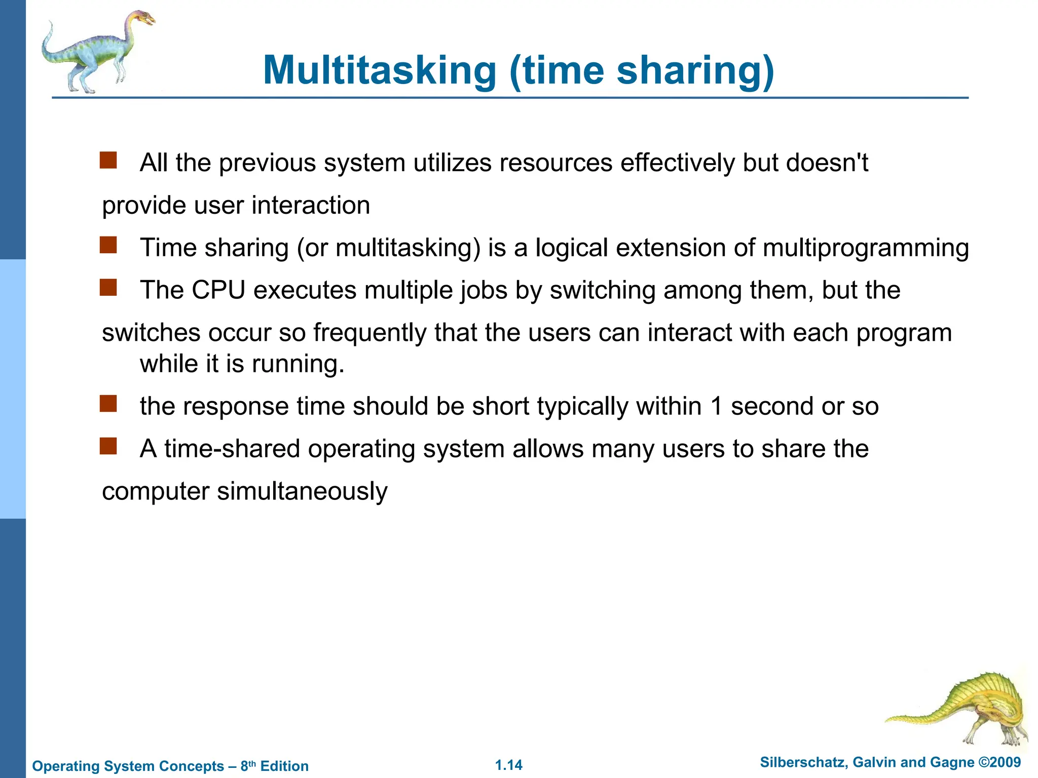 1.14 Silberschatz, Galvin and Gagne ©2009
Operating System Concepts – 8th
Edition
Multitasking (time sharing)
 All the previous system utilizes resources effectively but doesn't
provide user interaction
 Time sharing (or multitasking) is a logical extension of multiprogramming
 The CPU executes multiple jobs by switching among them, but the
switches occur so frequently that the users can interact with each program
while it is running.
 the response time should be short typically within 1 second or so
 A time-shared operating system allows many users to share the
computer simultaneously
 