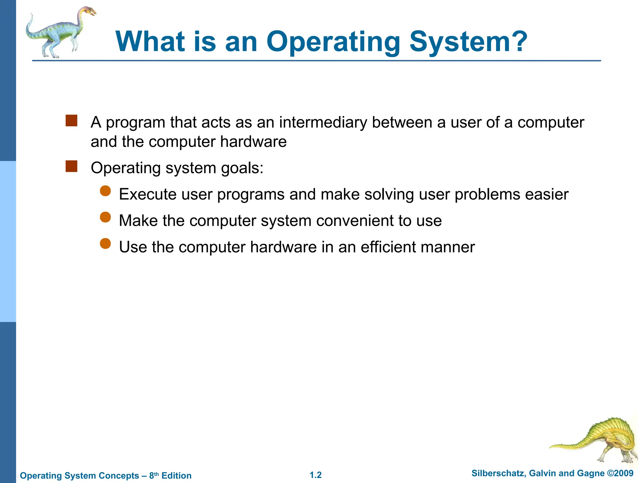 1.2 Silberschatz, Galvin and Gagne ©2009
Operating System Concepts – 8th
Edition
What is an Operating System?
 A program that acts as an intermediary between a user of a computer
and the computer hardware
 Operating system goals:
 Execute user programs and make solving user problems easier
 Make the computer system convenient to use
 Use the computer hardware in an efficient manner
 