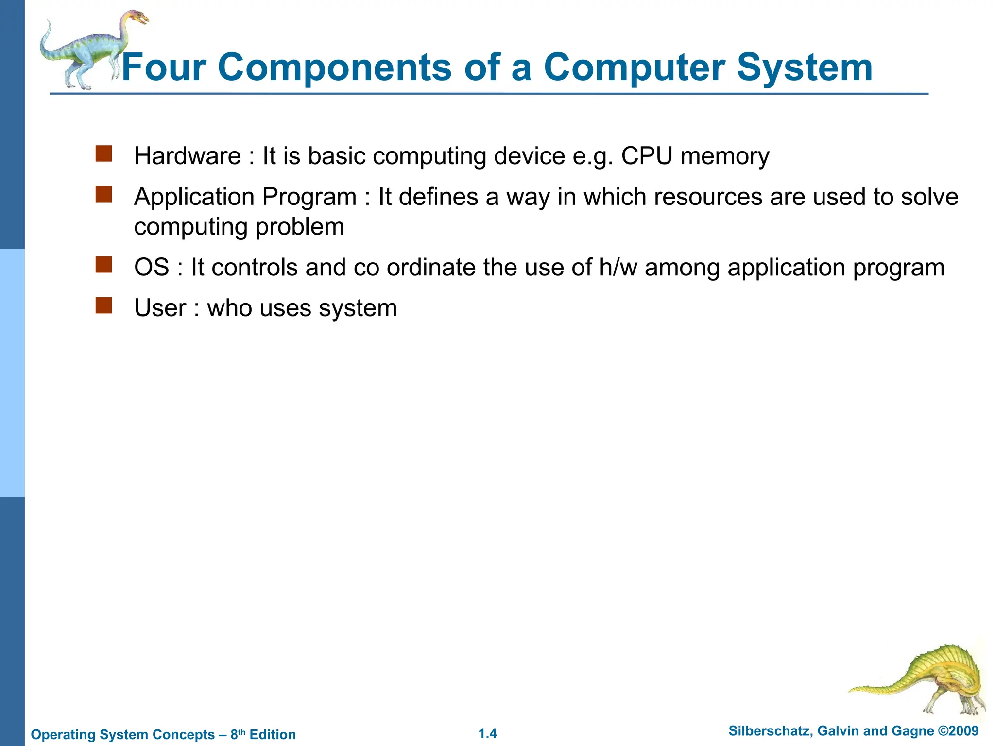 1.4 Silberschatz, Galvin and Gagne ©2009
Operating System Concepts – 8th
Edition
Four Components of a Computer System
 Hardware : It is basic computing device e.g. CPU memory
 Application Program : It defines a way in which resources are used to solve
computing problem
 OS : It controls and co ordinate the use of h/w among application program
 User : who uses system
 