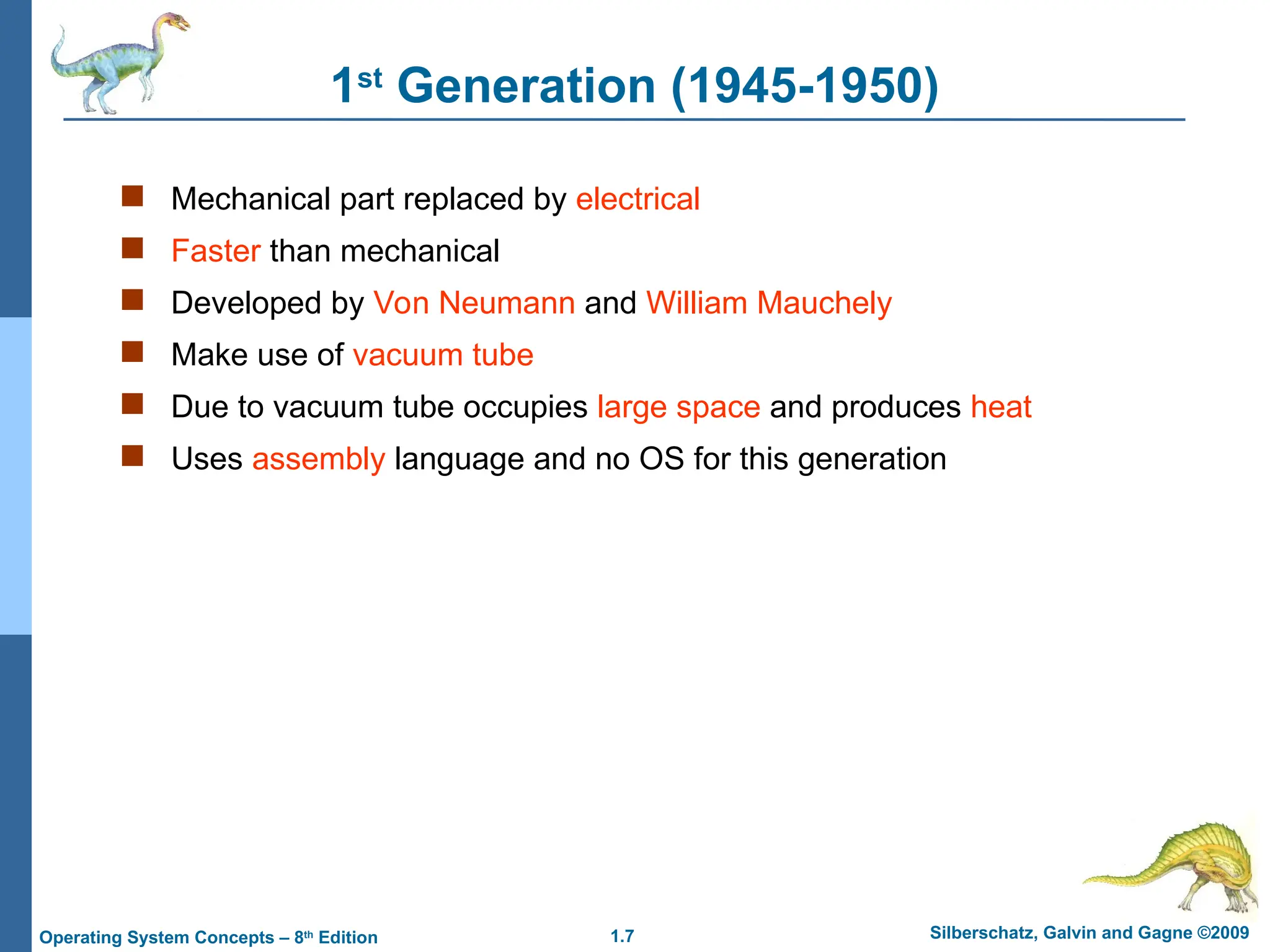 1.7 Silberschatz, Galvin and Gagne ©2009
Operating System Concepts – 8th
Edition
1st
Generation (1945-1950)
 Mechanical part replaced by electrical
 Faster than mechanical
 Developed by Von Neumann and William Mauchely
 Make use of vacuum tube
 Due to vacuum tube occupies large space and produces heat
 Uses assembly language and no OS for this generation
 