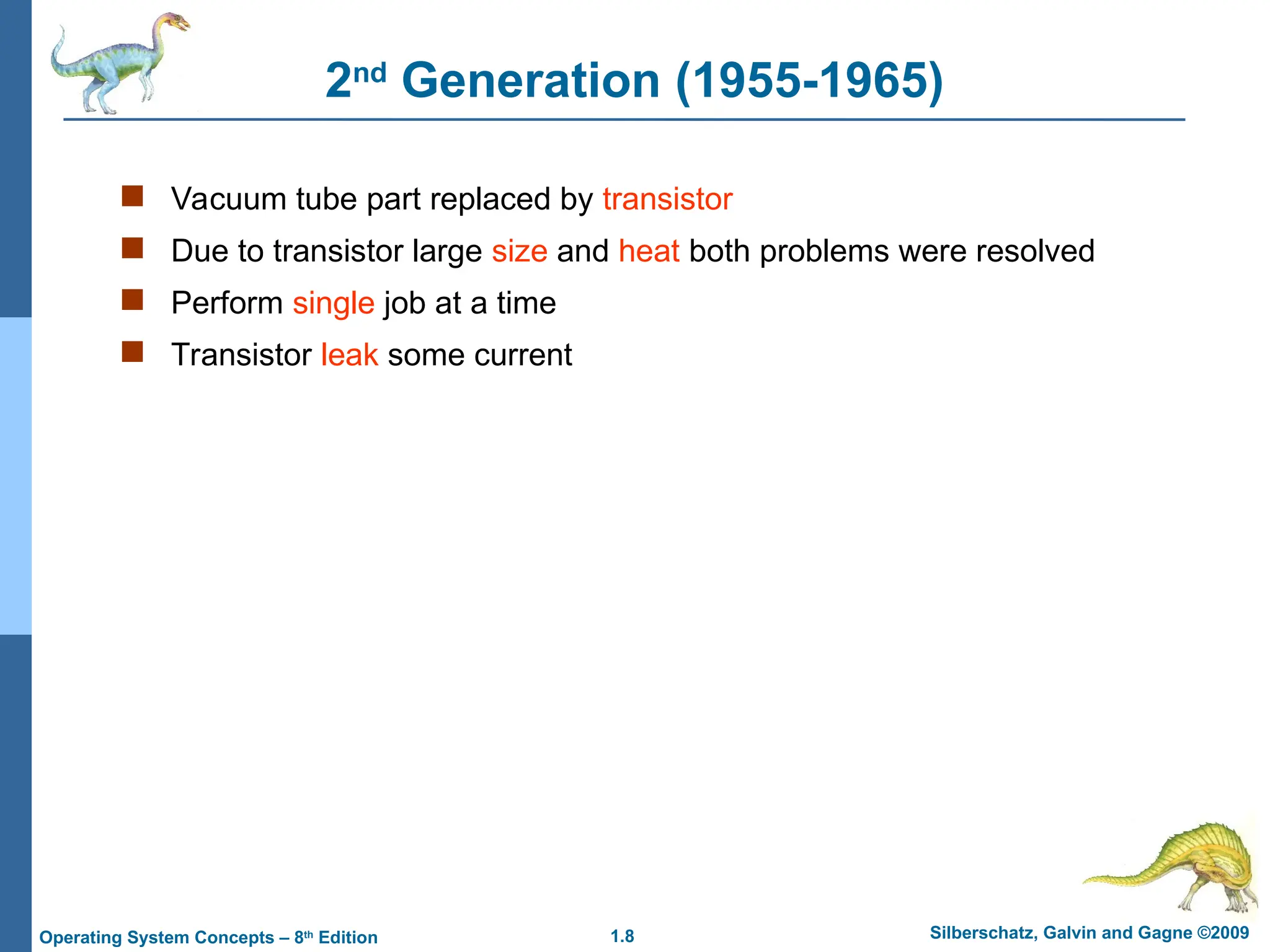 1.8 Silberschatz, Galvin and Gagne ©2009
Operating System Concepts – 8th
Edition
2nd
Generation (1955-1965)
 Vacuum tube part replaced by transistor
 Due to transistor large size and heat both problems were resolved
 Perform single job at a time
 Transistor leak some current
 