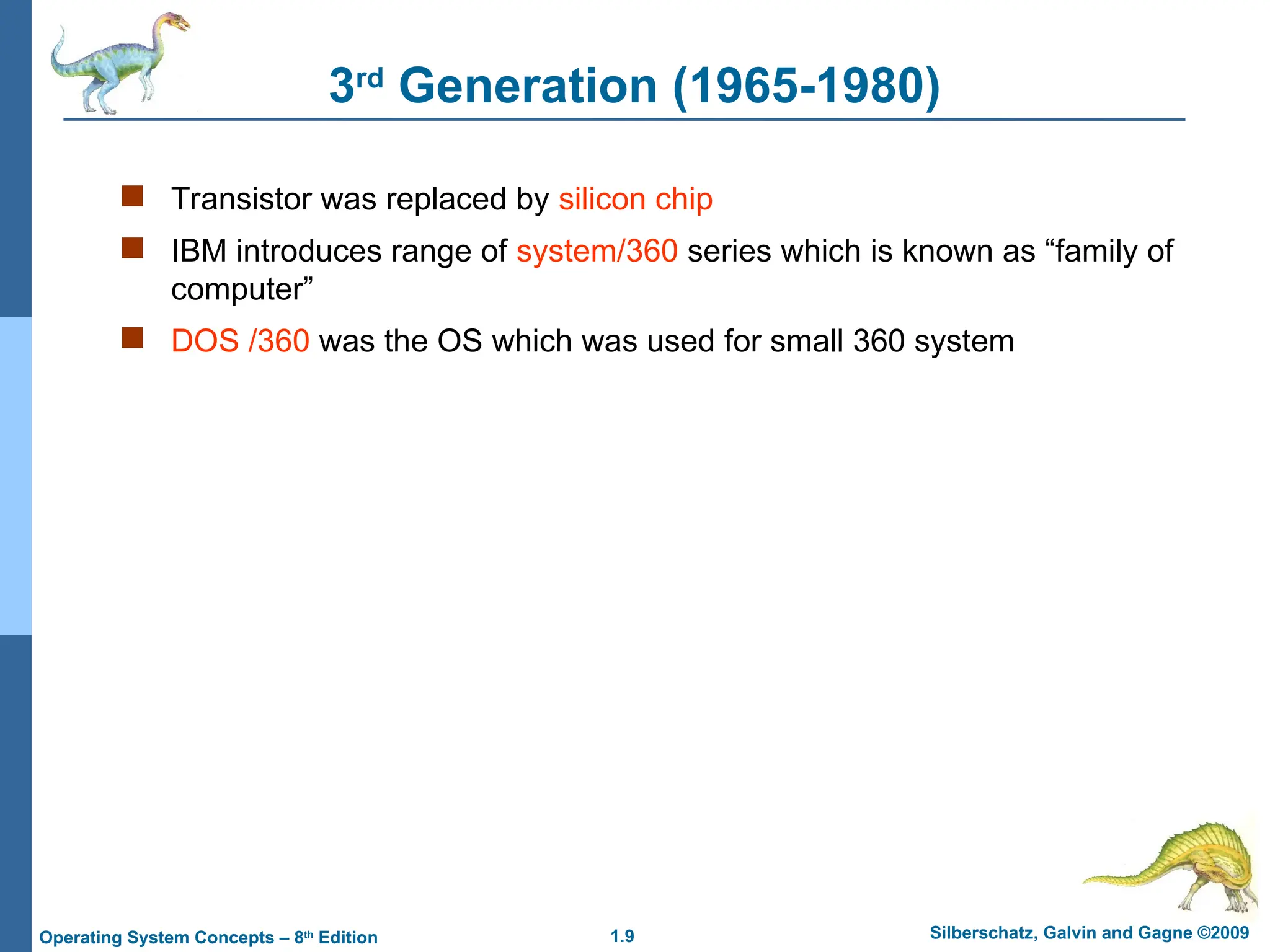 1.9 Silberschatz, Galvin and Gagne ©2009
Operating System Concepts – 8th
Edition
3rd
Generation (1965-1980)
 Transistor was replaced by silicon chip
 IBM introduces range of system/360 series which is known as “family of
computer”
 DOS /360 was the OS which was used for small 360 system
 
