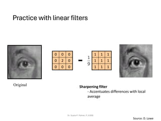 Practice with linear filters
Dr. Sujata P. Pathak, IT, KJSSE
Original
1
1
1
1
1
1
1
1
1
0
0
0
0
2
0
0
0
0
-
Sharpening filter
- Accentuates differences with local
average
Source: D. Lowe
 