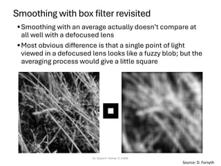 Smoothing with box filter revisited
•Smoothing with an average actually doesn’t compare at
all well with a defocused lens
•Most obvious difference is that a single point of light
viewed in a defocused lens looks like a fuzzy blob; but the
averaging process would give a little square
Dr. Sujata P. Pathak, IT, KJSSE
Source: D. Forsyth
 