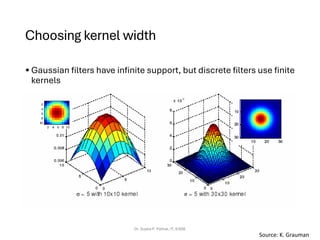 Choosing kernel width
• Gaussian filters have infinite support, but discrete filters use finite
kernels
Dr. Sujata P. Pathak, IT, KJSSE
Source: K. Grauman
 