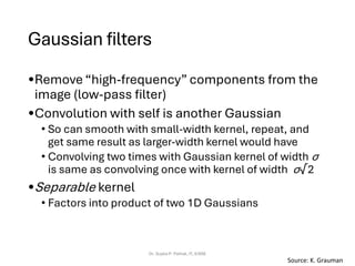 Gaussian filters
•Remove “high-frequency” components from the
image (low-pass filter)
•Convolution with self is another Gaussian
• So can smooth with small-width kernel, repeat, and
get same result as larger-width kernel would have
• Convolving two times with Gaussian kernel of width σ
is same as convolving once with kernel of width σ√2
•Separable kernel
• Factors into product of two 1D Gaussians
Dr. Sujata P. Pathak, IT, KJSSE
Source: K. Grauman
 
