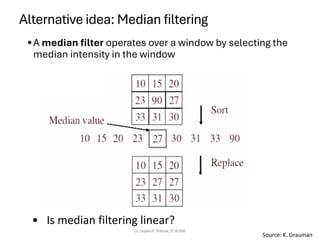 Alternative idea: Median filtering
•A median filter operates over a window by selecting the
median intensity in the window
Dr. Sujata P. Pathak, IT, KJSSE
• Is median filtering linear?
Source: K. Grauman
 