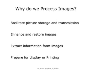 Dr. Sujata P. Pathak, IT, KJSSE
Why do we Process Images?
Facilitate picture storage and transmission
Enhance and restore images
Extract information from images
Prepare for display or Printing
 