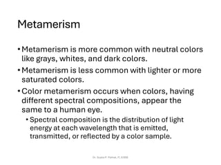 Metamerism
•Metamerism is more common with neutral colors
like grays, whites, and dark colors.
•Metamerism is less common with lighter or more
saturated colors.
•Color metamerism occurs when colors, having
different spectral compositions, appear the
same to a human eye.
• Spectral composition is the distribution of light
energy at each wavelength that is emitted,
transmitted, or reflected by a color sample.
Dr. Sujata P. Pathak, IT, KJSSE
 