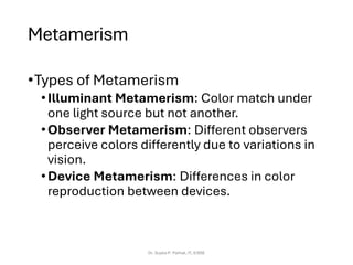 Metamerism
•Types of Metamerism
•Illuminant Metamerism: Color match under
one light source but not another.
•Observer Metamerism: Different observers
perceive colors differently due to variations in
vision.
•Device Metamerism: Differences in color
reproduction between devices.
Dr. Sujata P. Pathak, IT, KJSSE
 