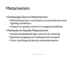 Metamerism
•Challenges Due to Metamerism-
• Maintaining color consistency across devices and
lighting conditions
• Impact on quality control in imaging workflows
•Methods to Handle Metamerism
• Using standardized light sources for viewing
• Spectral imaging and multispectral analysis
• Color profiling and device characterization
Dr. Sujata P. Pathak, IT, KJSSE
 
