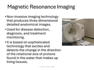 Magnetic Resonance Imaging
•Non-invasive imaging technology
that produces three dimensional
detailed anatomical images.
•Used for disease detection,
diagnosis, and treatment
monitoring.
•It is based on sophisticated
technology that excites and
detects the change in the direction
of the rotational axis of protons
found in the water that makes up
living tissues.
Dr. Sujata P. Pathak, IT, KJSSE
 