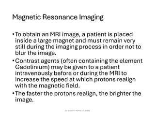 Magnetic Resonance Imaging
•To obtain an MRI image, a patient is placed
inside a large magnet and must remain very
still during the imaging process in order not to
blur the image.
•Contrast agents (often containing the element
Gadolinium) may be given to a patient
intravenously before or during the MRI to
increase the speed at which protons realign
with the magnetic field.
•The faster the protons realign, the brighter the
image.
Dr. Sujata P. Pathak, IT, KJSSE
 
