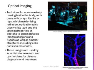 Optical imaging
• Technique for non-invasively
looking inside the body, as is
done with x-rays. Unlike x-
rays, which use ionizing
radiation, optical imaging
uses visible light and the
special properties of
photons to obtain detailed
images of organs and
tissues as well as smaller
structures including cells
and even molecules.
• These images are used by
scientists for research and
by clinicians for disease
diagnosis and treatment
Dr. Sujata P. Pathak, IT, KJSSE
Laser set-up in high resolution optical imaging laboratory
Multiphoton microscopy of amyloid deposits in mouse
model of Alzheimer’s Disease.
 