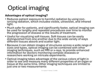 Optical imaging
Advantages of optical imaging?
• Reduces patient exposure to harmful radiation by using non-
ionizing radiation, which includes visible, ultraviolet, and infrared
light.
• Much safer for patients, and significantly faster, optical imaging can
be used for lengthy and repeated procedures over time to monitor
the progression of disease or the results of treatment.
• Useful for visualizing soft tissues. Soft tissues can be easily
distinguished from one another due to the wide variety of ways
different tissues absorb and scatter light.
• Because it can obtain images of structures across a wide range of
sizes and types, optical imaging can be combined with other
imaging techniques, such as MRI or x-rays, to provide enhanced
information for doctors monitoring complex diseases or
researchers working on intricate experiments.
• Optical imaging takes advantage of the various colors of light in
order to see and measure many different properties of an organ or
tissue at the same time. Other imaging techniques are limited to
just one or two measurements
Dr. Sujata P. Pathak, IT, KJSSE
 