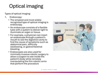 Optical imaging
Types of optical imaging-
1. Endoscopy:
• The simplest and most widely
recognized type of optical imaging is
endoscopy.
• An endoscope consists of a flexible
tube with a system to deliver light to
illuminate an organ or tissue.
• For example, a physician can insert
an endoscope through a patient’s
mouth to see the digestive cavity to
find the cause of symptoms such as
abdominal pain, difficulty
swallowing, or gastrointestinal
bleeding.
• Endoscopes are also used for
minimally invasive robotic surgery to
allow a surgeon to see inside the
patient’s body while remotely
manipulating the thin robotic arms
that perform the procedure
Dr. Sujata P. Pathak, IT, KJSSE
 
