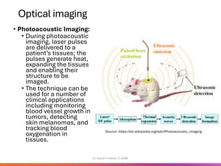 Optical imaging
• Photoacoustic Imaging:
• During photoacoustic
imaging, laser pulses
are delivered to a
patient’s tissues; the
pulses generate heat,
expanding the tissues
and enabling their
structure to be
imaged.
• The technique can be
used for a number of
clinical applications
including monitoring
blood vessel growth in
tumors, detecting
skin melanomas, and
tracking blood
oxygenation in
tissues.
Dr. Sujata P. Pathak, IT, KJSSE
Source: https://en.wikipedia.org/wiki/Photoacoustic_imaging
 