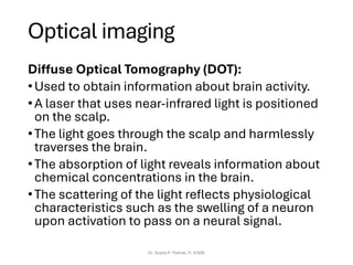Optical imaging
Diffuse Optical Tomography (DOT):
•Used to obtain information about brain activity.
•A laser that uses near-infrared light is positioned
on the scalp.
•The light goes through the scalp and harmlessly
traverses the brain.
•The absorption of light reveals information about
chemical concentrations in the brain.
•The scattering of the light reflects physiological
characteristics such as the swelling of a neuron
upon activation to pass on a neural signal.
Dr. Sujata P. Pathak, IT, KJSSE
 