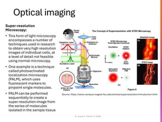 Optical imaging
Super-resolution
Microscopy:
• This form of light microscopy
encompasses a number of
techniques used in research
to obtain very high resolution
images of individual cells, at
a level of detail not feasible
using normal microscopy.
• One example is a technique
called photoactivated
localization microscopy
(PALM), which uses
fluorescent markers to
pinpoint single molecules.
• PALM can be performed
sequentially to create a
super-resolution image from
the series of molecules
isolated in the sample tissue
Dr. Sujata P. Pathak, IT, KJSSE
Source: https://zeiss-campus.magnet.fsu.edu/articles/superresolution/introduction.html
 