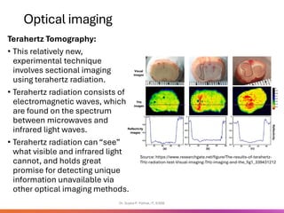Optical imaging
Terahertz Tomography:
• This relatively new,
experimental technique
involves sectional imaging
using terahertz radiation.
• Terahertz radiation consists of
electromagnetic waves, which
are found on the spectrum
between microwaves and
infrared light waves.
• Terahertz radiation can “see”
what visible and infrared light
cannot, and holds great
promise for detecting unique
information unavailable via
other optical imaging methods.
Dr. Sujata P. Pathak, IT, KJSSE
Source: https://www.researchgate.net/figure/The-results-of-terahertz-
THz-radiation-test-Visual-imaging-THz-imaging-and-the_fig1_339431212
 