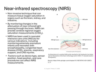 Near-infrared spectroscopy (NIRS)
• Non-invasive technique that can
measure tissue oxygen saturation in
organs such as the brain, kidney, and
intestine.
• By monitoring changes in the
attenuation of near-infrared light
passing through the brain, NIRS can
provide cerebral regional oxygen
saturation measurements (CrSO2).
• NIRS has been used in neonatal
intensive care units (NICUs) for
various indications, including
monitoring extremely premature
infants and neonates with
encephalopathy, congenital heart
disease (CHD), anemia, respiratory
support, and CNS injuries.
• Factors such as device type, sensor
position, head position, and care
procedures can affect NIRS
measurements.
Dr. Sujata P. Pathak, IT, KJSSE
An illustration of a cerebral NIRS probe attached to the forehead of an infant
and an illustration of the basic technology used in NIRS. (© Amanda Gautier-
Ronopawiro)
Source: https://link.springer.com/chapter/10.1007/978-3-031-55972-
3_17
 