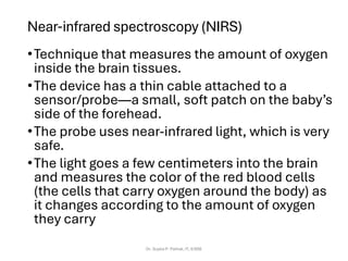 Near-infrared spectroscopy (NIRS)
•Technique that measures the amount of oxygen
inside the brain tissues.
•The device has a thin cable attached to a
sensor/probe—a small, soft patch on the baby’s
side of the forehead.
•The probe uses near-infrared light, which is very
safe.
•The light goes a few centimeters into the brain
and measures the color of the red blood cells
(the cells that carry oxygen around the body) as
it changes according to the amount of oxygen
they carry
Dr. Sujata P. Pathak, IT, KJSSE
 