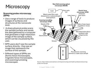 Microscopy
Scanning probe microscopy
(SPM)-
• Use a range of tools to produce
images of surfaces and
structures at the nanoscale
level.
• A sharp physical probe scans
the sample surface and sends
the data gathered to a computer
that generates a high-resolution
image of the sample surface,
which can be visualized by the
user.
• SPM users don’t see the sample
surface directly - they see an
image that represents the
surface of the sample.
• Different types of SPMs are
atomic force microscopes,
magnetic force microscopes,
and scanning tunneling
microscopes.
Dr. Sujata P. Pathak, IT, KJSSE
Source: https://www.sciencedirect.com/topics/nursing-and-health-professions/scanning-
probe-microscope
 