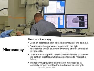 Microscopy
Electron microscopy
• Uses an electron beam to form an image of the sample.
• Greater resolving power compared to the light
microscope which allows the viewing of finer details of
tiny objects.
• Uses electromagnetic or electrostatic lenses to control
the path of electrons which are sensitive to magnetic
fields.
• The resolving power of an electron microscope is
inversely proportional to the irradiation wavelength.
Dr. Sujata P. Pathak, IT, KJSSE
 
