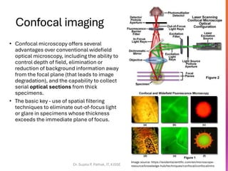 Confocal imaging
• Confocal microscopy offers several
advantages over conventional widefield
optical microscopy, including the ability to
control depth of field, elimination or
reduction of background information away
from the focal plane (that leads to image
degradation), and the capability to collect
serial optical sections from thick
specimens.
• The basic key - use of spatial filtering
techniques to eliminate out-of-focus light
or glare in specimens whose thickness
exceeds the immediate plane of focus.
Dr. Sujata P. Pathak, IT, KJSSE
Image source: https://evidentscientific.com/en/microscope-
resource/knowledge-hub/techniques/confocal/confocalintro
 