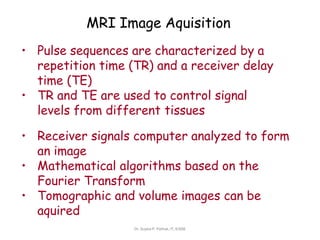 MRI Image Aquisition
• Pulse sequences are characterized by a
repetition time (TR) and a receiver delay
time (TE)
• TR and TE are used to control signal
levels from different tissues
• Receiver signals computer analyzed to form
an image
• Mathematical algorithms based on the
Fourier Transform
• Tomographic and volume images can be
aquired
Dr. Sujata P. Pathak, IT, KJSSE
 