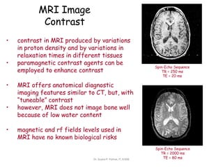 MRI Image
Contrast
Spin-Echo Sequence
TR = 250 ms
TE = 20 ms
• contrast in MRI produced by variations
in proton density and by variations in
relaxation times in different tissues
• paramagnetic contrast agents can be
employed to enhance contrast
• MRI offers anatomical diagnostic
imaging features similar to CT, but, with
“tuneable” contrast
• however, MRI does not image bone well
because of low water content
• magnetic and rf fields levels used in
MRI have no known biological risks
Spin-Echo Sequence
TR = 2000 ms
TE = 80 ms
Dr. Sujata P. Pathak, IT, KJSSE
 