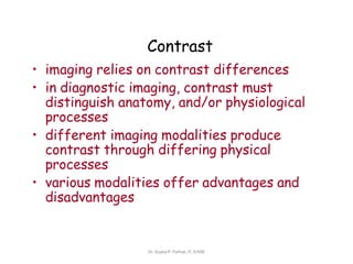 Contrast
• imaging relies on contrast differences
• in diagnostic imaging, contrast must
distinguish anatomy, and/or physiological
processes
• different imaging modalities produce
contrast through differing physical
processes
• various modalities offer advantages and
disadvantages
Dr. Sujata P. Pathak, IT, KJSSE
 