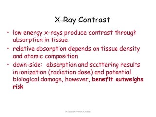 X-Ray Contrast
• low energy x-rays produce contrast through
absorption in tissue
• relative absorption depends on tissue density
and atomic composition
• down-side: absorption and scattering results
in ionization (radiation dose) and potential
biological damage, however, benefit outweighs
risk
Dr. Sujata P. Pathak, IT, KJSSE
 