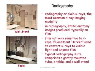 Radiography
• radiography or plain x-rays, the
most common x-ray imaging
modality
• in radiography, static anatomy
images produced, typically on
film
• film not very sensitive to x-
rays, fluorescent “screen” used
to convert x-rays to visible
light and expose film
• typical radiography suite
comprises a gantry mounted
tube, a table, and a wall stand
Table
Wall Stand
Dr. Sujata P. Pathak, IT, KJSSE
 