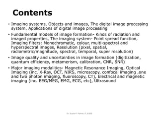 Contents
• Imaging systems, Objects and images, The digital image processing
system, Applications of digital image processing
• Fundamental models of image formation- Kinds of radiation and
imaged properties, The imaging system- Point spread function,
Imaging filters: Monochromatic, colour, multi-spectral and
hyperspectral images, Resolution (pixel, spatial,
radiometric/magnitude, spectral, temporal, super resolution)
• Image quality and uncertainties in image formation (digitization,
quantum efficiency, metamerism, calibration, CNR, SNR)
• Major imaging modalities- Magnetic Resonance Imaging, Optical
Imaging (inc. X-Ray, OCT, NIRS, microscopy, confocal imaging ,one
and two photon imaging, fluoroscopy, CT), Electrical and magnetic
imaging (inc. EEG/MEG, EMG, ECG, etc), Ultrasound
Dr. Sujata P. Pathak, IT, KJSSE
 