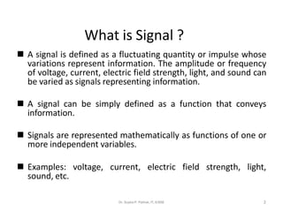 ◼ A signal is defined as a fluctuating quantity or impulse whose
variations represent information. The amplitude or frequency
of voltage, current, electric field strength, light, and sound can
be varied as signals representing information.
◼ A signal can be simply defined as a function that conveys
information.
◼ Signals are represented mathematically as functions of one or
more independent variables.
◼ Examples: voltage, current, electric field strength, light,
sound, etc.
2
What is Signal ?
Dr. Sujata P. Pathak, IT, KJSSE
 