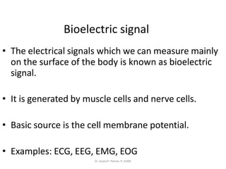 • The electrical signals which we can measure mainly
on the surface of the body is known as bioelectric
signal.
• It is generated by muscle cells and nerve cells.
• Basic source is the cell membrane potential.
• Examples: ECG, EEG, EMG, EOG
Bioelectric signal
Dr. Sujata P. Pathak, IT, KJSSE
 