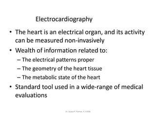 Electrocardiography
• The heart is an electrical organ, and its activity
can be measured non-invasively
• Wealth of information related to:
– The electrical patterns proper
– The geometry of the heart tissue
– The metabolic state of the heart
• Standard tool used in a wide-range of medical
evaluations
Dr. Sujata P. Pathak, IT, KJSSE
 