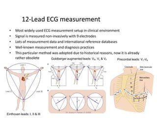 12-Lead ECG measurement
• Most widely used ECG measurement setup in clinical environment
• Signal is measured non-invasively with 9 electrodes
• Lots of measurement data and international reference databases
• Well-known measurement and diagnosis practices
• This particular method was adopted due to historical reasons, now it is already
rather obsolete
Einthoven leads: I, II & III
Goldberger augmented leads: VR, VL & VF Precordial leads: V1-V6
Dr. Sujata P. Pathak, IT, KJSSE
 