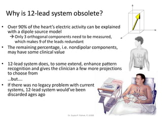 Why is 12-lead system obsolete?
• Over 90% of the heart’s electric activity can be explained
with a dipole source model
→Only 3 orthogonal components need to be measured,
which makes 9 of the leads redundant
• The remaining percentage, i.e. nondipolar components,
may have some clinical value
• 12-lead system does, to some extend, enhance pattern
recognition and gives the clinician a few more projections
to choose from
…but….
• If there was no legacy problem with current
systems, 12-lead system would’ve been
discarded ages ago
Dr. Sujata P. Pathak, IT, KJSSE
 