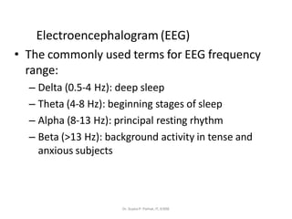 Electroencephalogram (EEG)
• The commonly used terms for EEG frequency
range:
– Delta (0.5-4 Hz): deep sleep
– Theta (4-8 Hz): beginning stages of sleep
– Alpha (8-13 Hz): principal resting rhythm
– Beta (>13 Hz): background activity in tense and
anxious subjects
Dr. Sujata P. Pathak, IT, KJSSE
 