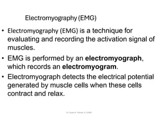 Electromyography(EMG)
• Electromyography (EMG) is a technique for
evaluating and recording the activation signal of
muscles.
• EMG is performed by an electromyograph,
which records an electromyogram.
• Electromyograph detects the electrical potential
generated by muscle cells when these cells
contract and relax.
Dr. Sujata P. Pathak, IT, KJSSE
 