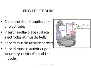 EMG PROCEDURE
• Clean the site of application
of electrode;
• Insert needle/place surface
electrodes at muscle belly;
• Record muscle activity at rest;
• Record muscle activity upon
voluntary contraction of the
muscle.
Dr. Sujata P. Pathak, IT, KJSSE
 