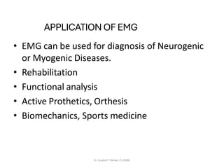 APPLICATION OF EMG
• EMG can be used for diagnosis of Neurogenic
or Myogenic Diseases.
• Rehabilitation
• Functional analysis
• Active Prothetics, Orthesis
• Biomechanics, Sports medicine
Dr. Sujata P. Pathak, IT, KJSSE
 