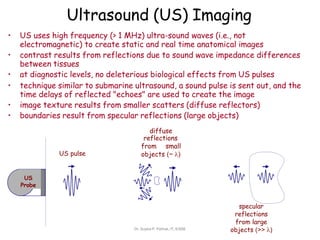 Ultrasound (US) Imaging
US
Probe
US pulse
• US uses high frequency (> 1 MHz) ultra-sound waves (i.e., not
electromagnetic) to create static and real time anatomical images
• contrast results from reflections due to sound wave impedance differences
between tissues
• at diagnostic levels, no deleterious biological effects from US pulses
• technique similar to submarine ultrasound, a sound pulse is sent out, and the
time delays of reflected "echoes" are used to create the image
• image texture results from smaller scatters (diffuse reflectors)
• boundaries result from specular reflections (large objects)
diffuse
reflections
from small
objects (~ )
specular
reflections
from large
objects (>> )
Dr. Sujata P. Pathak, IT, KJSSE
 