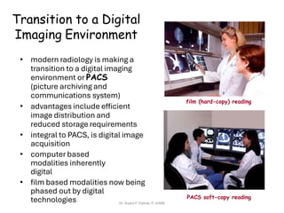 Transition to a Digital
Imaging Environment
film (hard-copy) reading
• modern radiology is making a
transition to a digital imaging
environment or PACS
(picture archiving and
communications system)
• advantages include efficient
image distribution and
reduced storage requirements
• integral to PACS, is digital image
acquisition
• computer based
modalities inherently
digital
• film based modalities now being
phased out by digital
technologies PACS soft-copy reading
Dr. Sujata P. Pathak, IT, KJSSE
 