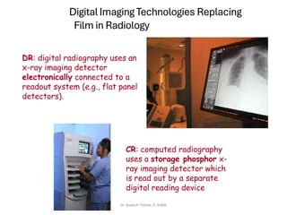 Digital Imaging Technologies Replacing
Film in Radiology
DR: digital radiography uses an
x-ray imaging detector
electronically connected to a
readout system (e.g., flat panel
detectors).
CR: computed radiography
uses a storage phosphor x-
ray imaging detector which
is read out by a separate
digital reading device
Dr. Sujata P. Pathak, IT, KJSSE
 