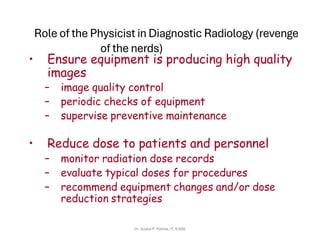 Role of the Physicist in Diagnostic Radiology (revenge
of the nerds)
• Ensure equipment is producing high quality
images
– image quality control
– periodic checks of equipment
– supervise preventive maintenance
• Reduce dose to patients and personnel
– monitor radiation dose records
– evaluate typical doses for procedures
– recommend equipment changes and/or dose
reduction strategies
Dr. Sujata P. Pathak, IT, KJSSE
 